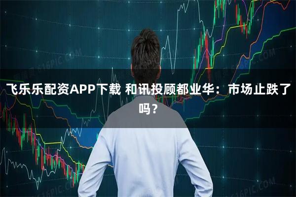 飞乐乐配资APP下载 和讯投顾都业华：市场止跌了吗？