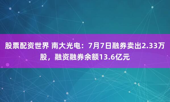 股票配资世界 南大光电：7月7日融券卖出2.33万股，融资融券余额13.6亿元