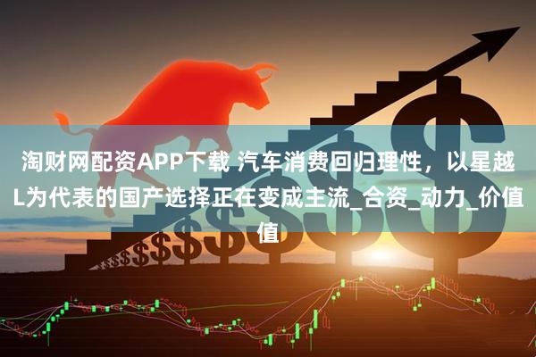 淘财网配资APP下载 汽车消费回归理性，以星越L为代表的国产选择正在变成主流_合资_动力_价值