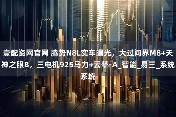 壹配资网官网 腾势N8L实车曝光，大过问界M8+天神之眼B，三电机925马力+云辇-A_智能_易三_系统