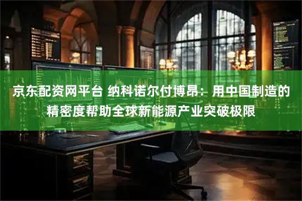 京东配资网平台 纳科诺尔付博昂：用中国制造的精密度帮助全球新能源产业突破极限