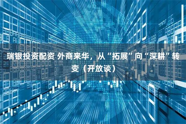 瑞银投资配资 外商来华，从“拓展”向“深耕”转变（开放谈）