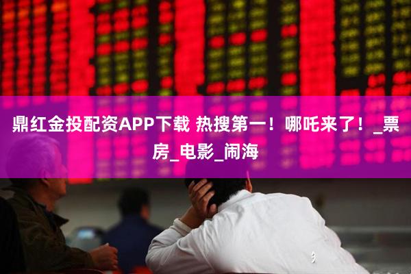 鼎红金投配资APP下载 热搜第一！哪吒来了！_票房_电影_闹海