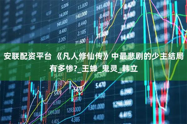 安联配资平台 《凡人修仙传》中最悲剧的少主结局有多惨?_王蝉_鬼灵_韩立