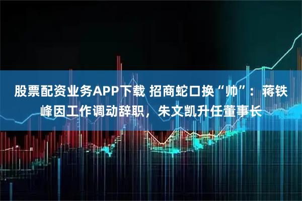 股票配资业务APP下载 招商蛇口换“帅”：蒋铁峰因工作调动辞职，朱文凯升任董事长