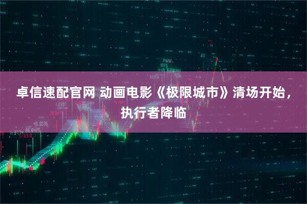 卓信速配官网 动画电影《极限城市》清场开始，执行者降临
