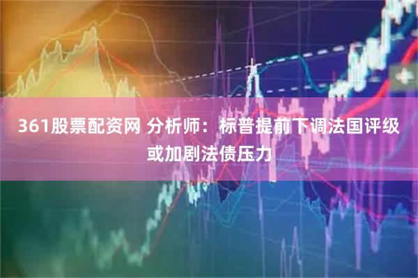 361股票配资网 分析师：标普提前下调法国评级或加剧法债压力