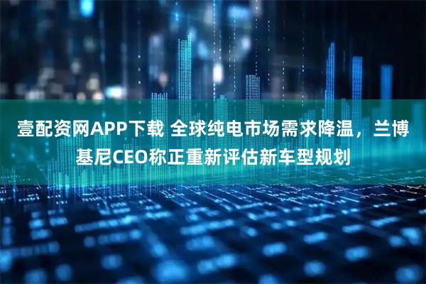 壹配资网APP下载 全球纯电市场需求降温，兰博基尼CEO称正重新评估新车型规划