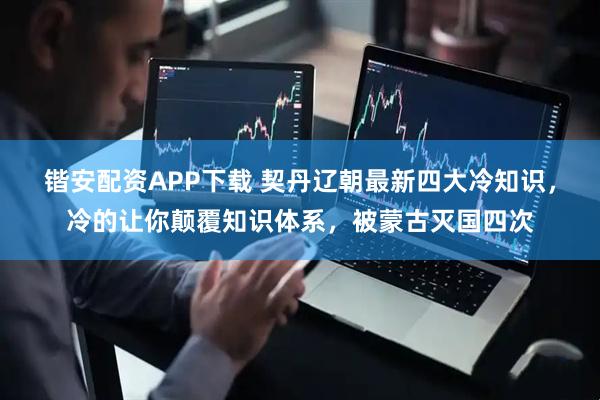 锴安配资APP下载 契丹辽朝最新四大冷知识，冷的让你颠覆知识体系，被蒙古灭国四次