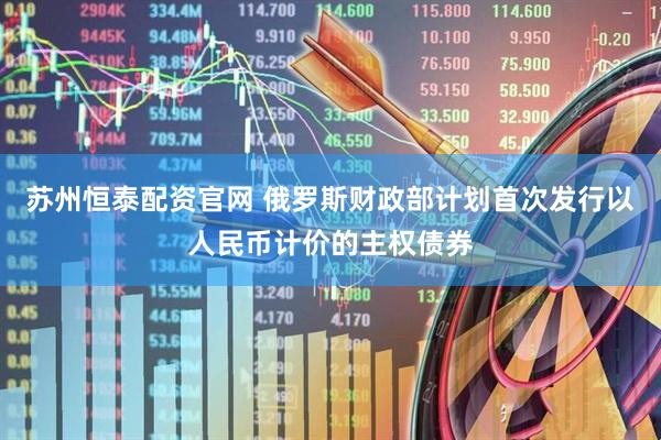 苏州恒泰配资官网 俄罗斯财政部计划首次发行以人民币计价的主权债券