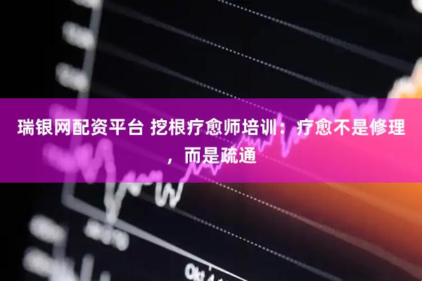 瑞银网配资平台 挖根疗愈师培训：疗愈不是修理，而是疏通