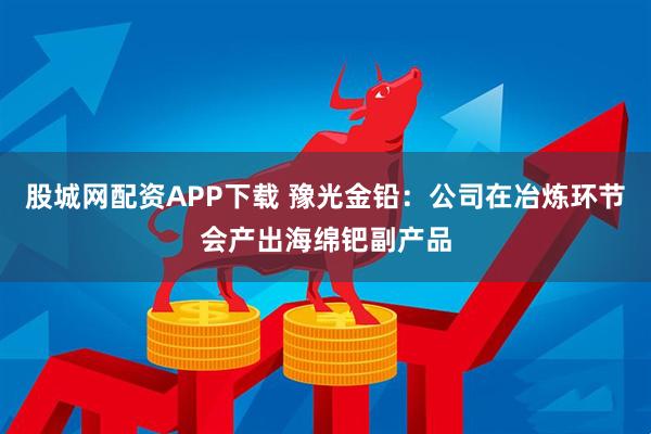 股城网配资APP下载 豫光金铅：公司在冶炼环节会产出海绵钯副产品