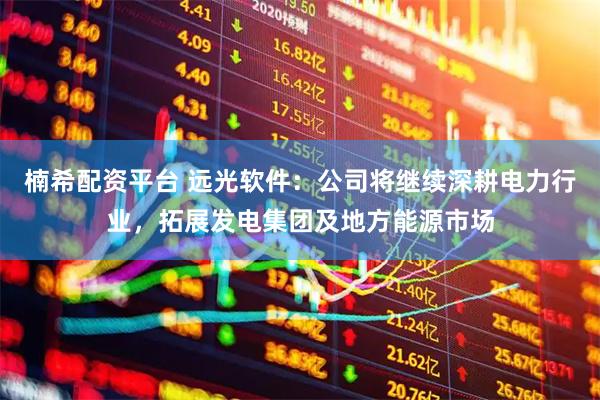 楠希配资平台 远光软件：公司将继续深耕电力行业，拓展发电集团及地方能源市场