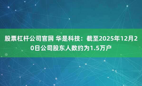 股票杠杆公司官网 华是科技：截至2025年12月20日公司股东人数约为1.5万户