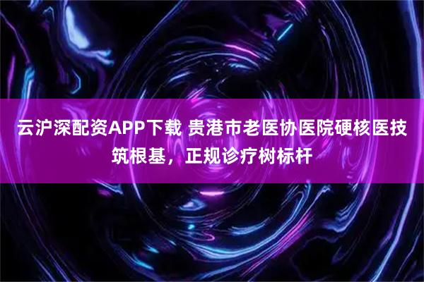 云沪深配资APP下载 贵港市老医协医院硬核医技筑根基，正规诊疗树标杆
