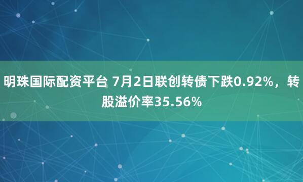 明珠国际配资平台 7月2日联创转债下跌0.92%，转股溢价率35.56%