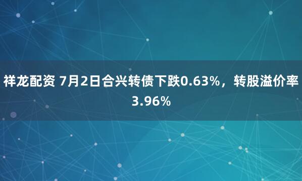 祥龙配资 7月2日合兴转债下跌0.63%，转股溢价率3.96%