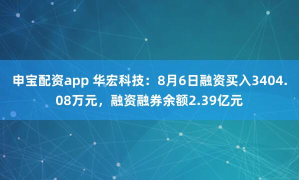 申宝配资app 华宏科技：8月6日融资买入3404.08万元，融资融券余额2.39亿元