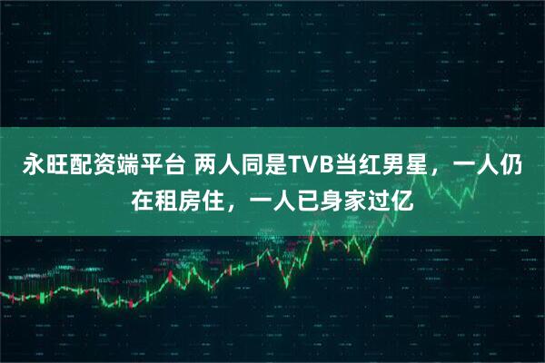 永旺配资端平台 两人同是TVB当红男星，一人仍在租房住，一人已身家过亿