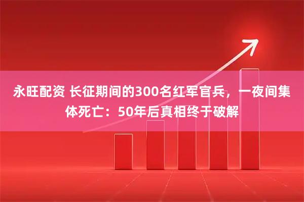 永旺配资 长征期间的300名红军官兵，一夜间集体死亡：50年后真相终于破解