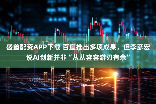 盛鑫配资APP下载 百度推出多项成果，但李彦宏说AI创新并非“从从容容游刃有余”