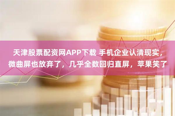天津股票配资网APP下载 手机企业认清现实，微曲屏也放弃了，几乎全数回归直屏，苹果笑了