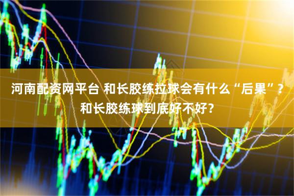 河南配资网平台 和长胶练拉球会有什么“后果”？和长胶练球到底好不好？