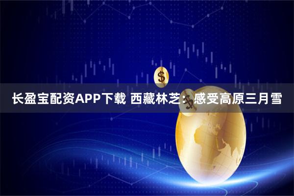 长盈宝配资APP下载 西藏林芝：感受高原三月雪