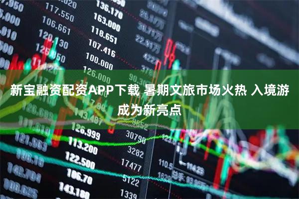新宝融资配资APP下载 暑期文旅市场火热 入境游成为新亮点